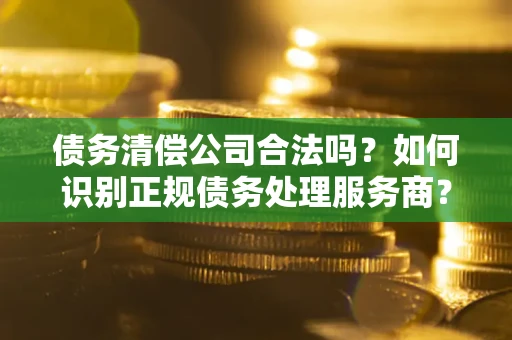 武汉债务清偿公司合法吗？如何识别正规债务处理服务商？