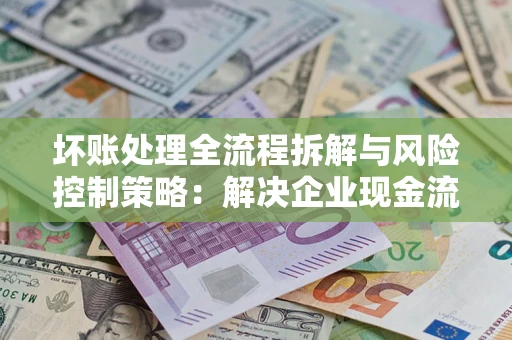 武汉坏账处理全流程拆解与风险控制策略：解决企业现金流顽疾的实战指南