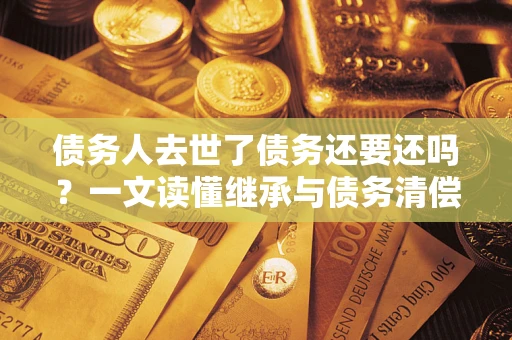 武汉债务人去世了债务还要还吗？一文读懂继承与债务清偿
