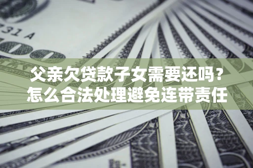 武汉父亲欠贷款子女需要还吗？怎么合法处理避免连带责任？